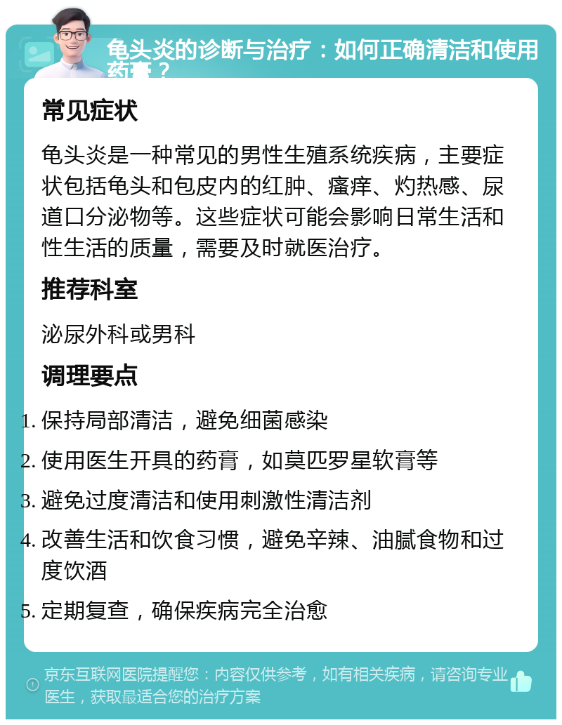 龟头炎的诊断与治疗：如何正确清洁和使用药膏？ 常见症状 龟头炎是一种常见的男性生殖系统疾病，主要症状包括龟头和包皮内的红肿、瘙痒、灼热感、尿道口分泌物等。这些症状可能会影响日常生活和性生活的质量，需要及时就医治疗。 推荐科室 泌尿外科或男科 调理要点 保持局部清洁，避免细菌感染 使用医生开具的药膏，如莫匹罗星软膏等 避免过度清洁和使用刺激性清洁剂 改善生活和饮食习惯，避免辛辣、油腻食物和过度饮酒 定期复查，确保疾病完全治愈