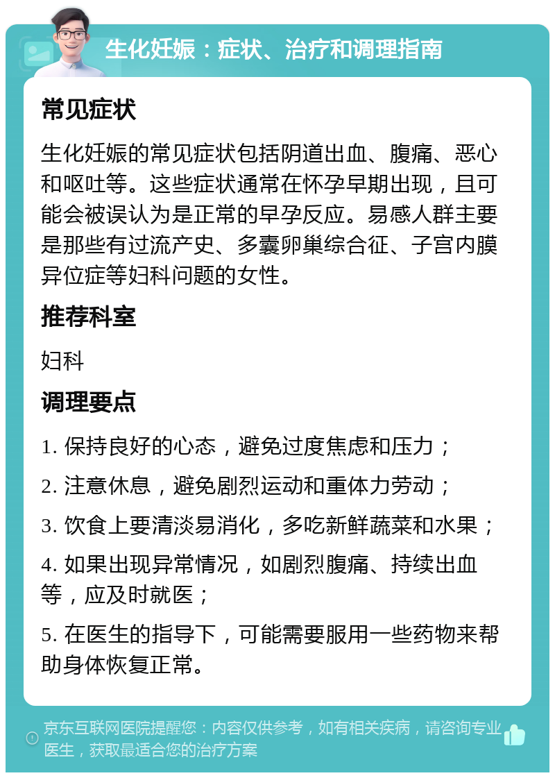 生化妊娠：症状、治疗和调理指南 常见症状 生化妊娠的常见症状包括阴道出血、腹痛、恶心和呕吐等。这些症状通常在怀孕早期出现，且可能会被误认为是正常的早孕反应。易感人群主要是那些有过流产史、多囊卵巢综合征、子宫内膜异位症等妇科问题的女性。 推荐科室 妇科 调理要点 1. 保持良好的心态，避免过度焦虑和压力； 2. 注意休息，避免剧烈运动和重体力劳动； 3. 饮食上要清淡易消化，多吃新鲜蔬菜和水果； 4. 如果出现异常情况，如剧烈腹痛、持续出血等，应及时就医； 5. 在医生的指导下，可能需要服用一些药物来帮助身体恢复正常。