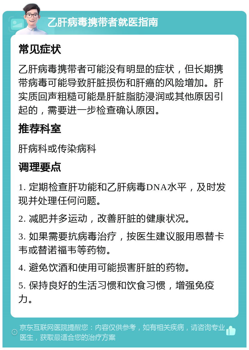 乙肝病毒携带者就医指南 常见症状 乙肝病毒携带者可能没有明显的症状，但长期携带病毒可能导致肝脏损伤和肝癌的风险增加。肝实质回声粗糙可能是肝脏脂肪浸润或其他原因引起的，需要进一步检查确认原因。 推荐科室 肝病科或传染病科 调理要点 1. 定期检查肝功能和乙肝病毒DNA水平，及时发现并处理任何问题。 2. 减肥并多运动，改善肝脏的健康状况。 3. 如果需要抗病毒治疗，按医生建议服用恩替卡韦或替诺福韦等药物。 4. 避免饮酒和使用可能损害肝脏的药物。 5. 保持良好的生活习惯和饮食习惯，增强免疫力。