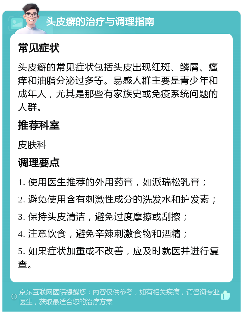 头皮癣的治疗与调理指南 常见症状 头皮癣的常见症状包括头皮出现红斑、鳞屑、瘙痒和油脂分泌过多等。易感人群主要是青少年和成年人，尤其是那些有家族史或免疫系统问题的人群。 推荐科室 皮肤科 调理要点 1. 使用医生推荐的外用药膏，如派瑞松乳膏； 2. 避免使用含有刺激性成分的洗发水和护发素； 3. 保持头皮清洁，避免过度摩擦或刮擦； 4. 注意饮食，避免辛辣刺激食物和酒精； 5. 如果症状加重或不改善，应及时就医并进行复查。