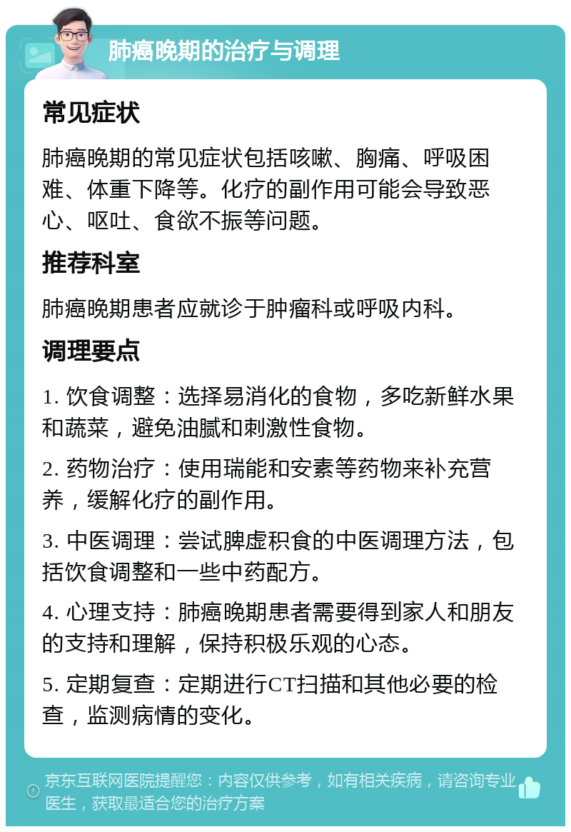 肺癌晚期的治疗与调理 常见症状 肺癌晚期的常见症状包括咳嗽、胸痛、呼吸困难、体重下降等。化疗的副作用可能会导致恶心、呕吐、食欲不振等问题。 推荐科室 肺癌晚期患者应就诊于肿瘤科或呼吸内科。 调理要点 1. 饮食调整：选择易消化的食物，多吃新鲜水果和蔬菜，避免油腻和刺激性食物。 2. 药物治疗：使用瑞能和安素等药物来补充营养，缓解化疗的副作用。 3. 中医调理：尝试脾虚积食的中医调理方法，包括饮食调整和一些中药配方。 4. 心理支持：肺癌晚期患者需要得到家人和朋友的支持和理解，保持积极乐观的心态。 5. 定期复查：定期进行CT扫描和其他必要的检查，监测病情的变化。