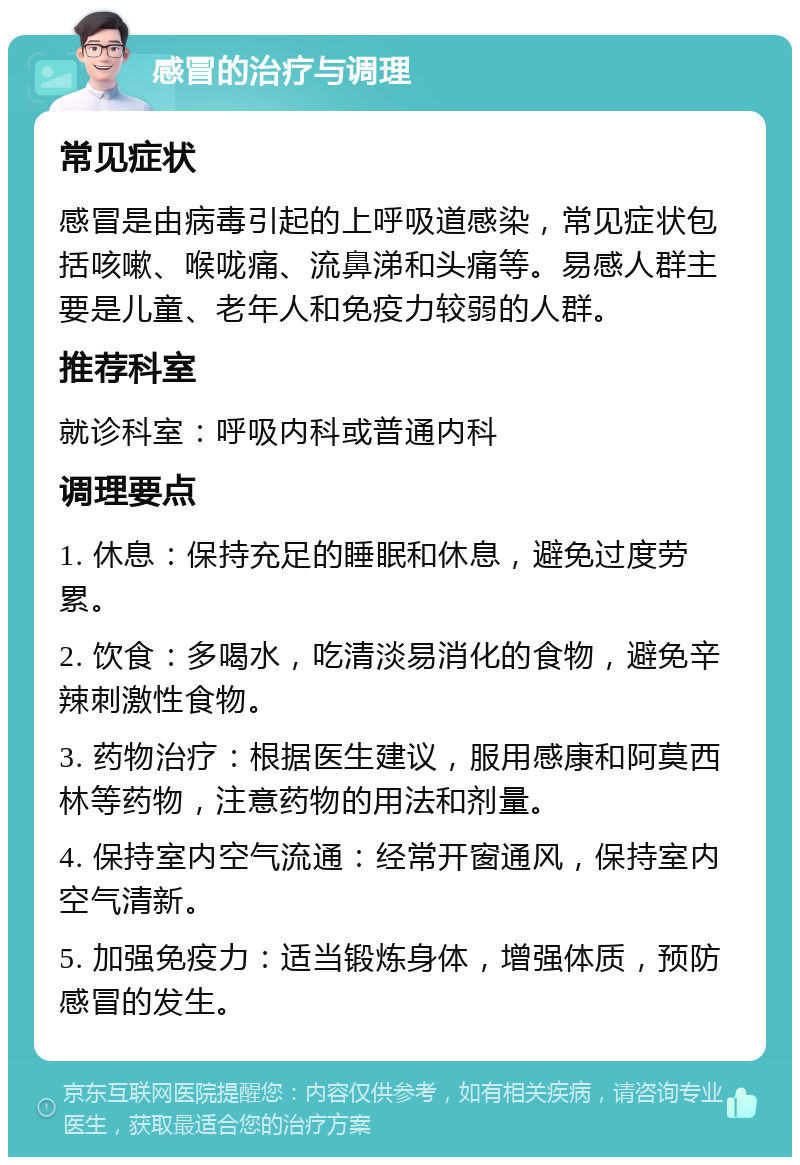 感冒的治疗与调理 常见症状 感冒是由病毒引起的上呼吸道感染，常见症状包括咳嗽、喉咙痛、流鼻涕和头痛等。易感人群主要是儿童、老年人和免疫力较弱的人群。 推荐科室 就诊科室：呼吸内科或普通内科 调理要点 1. 休息：保持充足的睡眠和休息，避免过度劳累。 2. 饮食：多喝水，吃清淡易消化的食物，避免辛辣刺激性食物。 3. 药物治疗：根据医生建议，服用感康和阿莫西林等药物，注意药物的用法和剂量。 4. 保持室内空气流通：经常开窗通风，保持室内空气清新。 5. 加强免疫力：适当锻炼身体，增强体质，预防感冒的发生。