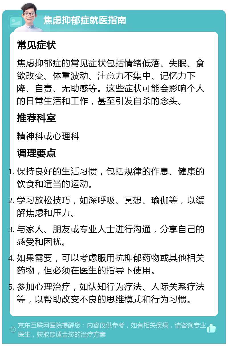 焦虑抑郁症就医指南 常见症状 焦虑抑郁症的常见症状包括情绪低落、失眠、食欲改变、体重波动、注意力不集中、记忆力下降、自责、无助感等。这些症状可能会影响个人的日常生活和工作，甚至引发自杀的念头。 推荐科室 精神科或心理科 调理要点 保持良好的生活习惯，包括规律的作息、健康的饮食和适当的运动。 学习放松技巧，如深呼吸、冥想、瑜伽等，以缓解焦虑和压力。 与家人、朋友或专业人士进行沟通，分享自己的感受和困扰。 如果需要，可以考虑服用抗抑郁药物或其他相关药物，但必须在医生的指导下使用。 参加心理治疗，如认知行为疗法、人际关系疗法等，以帮助改变不良的思维模式和行为习惯。