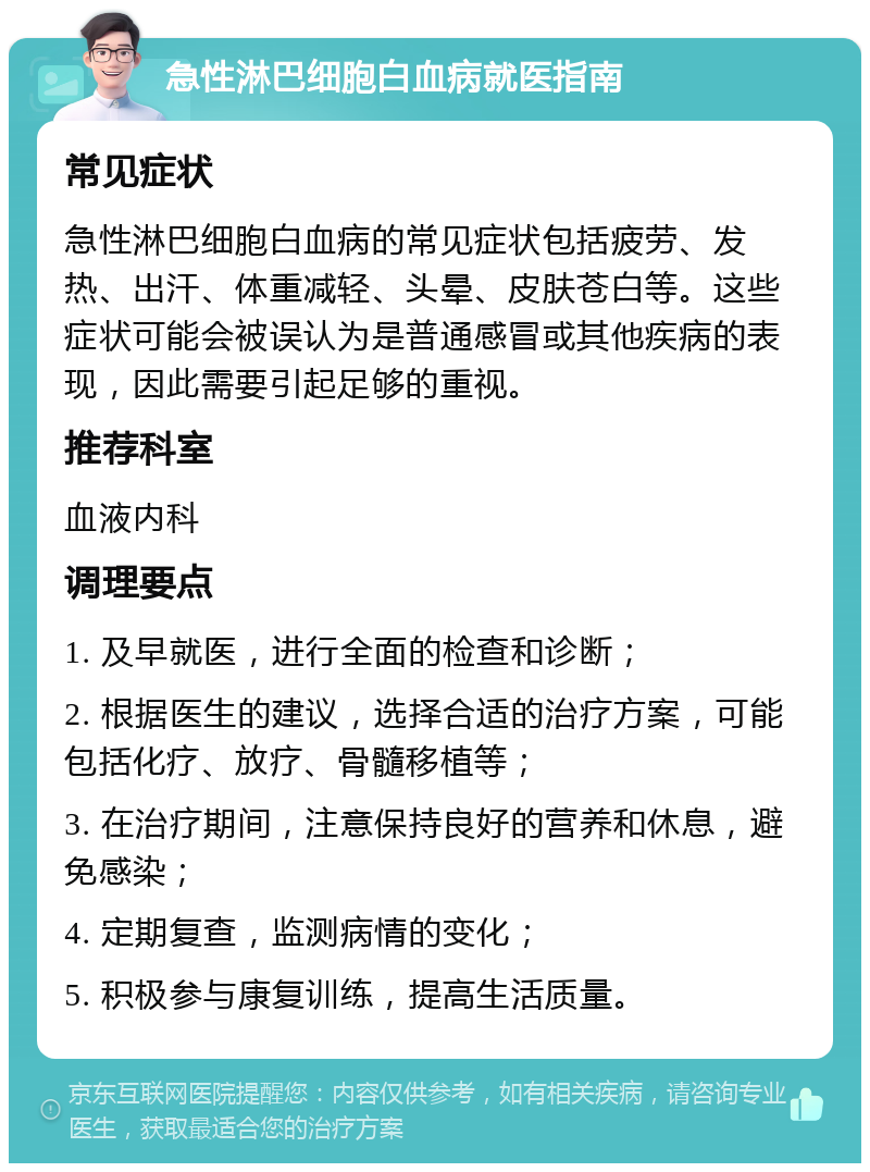 急性淋巴细胞白血病就医指南 常见症状 急性淋巴细胞白血病的常见症状包括疲劳、发热、出汗、体重减轻、头晕、皮肤苍白等。这些症状可能会被误认为是普通感冒或其他疾病的表现，因此需要引起足够的重视。 推荐科室 血液内科 调理要点 1. 及早就医，进行全面的检查和诊断； 2. 根据医生的建议，选择合适的治疗方案，可能包括化疗、放疗、骨髓移植等； 3. 在治疗期间，注意保持良好的营养和休息，避免感染； 4. 定期复查，监测病情的变化； 5. 积极参与康复训练，提高生活质量。