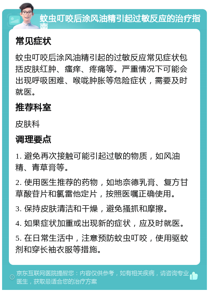 蚊虫叮咬后涂风油精引起过敏反应的治疗指南 常见症状 蚊虫叮咬后涂风油精引起的过敏反应常见症状包括皮肤红肿、瘙痒、疼痛等。严重情况下可能会出现呼吸困难、喉咙肿胀等危险症状，需要及时就医。 推荐科室 皮肤科 调理要点 1. 避免再次接触可能引起过敏的物质，如风油精、青草膏等。 2. 使用医生推荐的药物，如地奈德乳膏、复方甘草酸苷片和氯雷他定片，按照医嘱正确使用。 3. 保持皮肤清洁和干燥，避免搔抓和摩擦。 4. 如果症状加重或出现新的症状，应及时就医。 5. 在日常生活中，注意预防蚊虫叮咬，使用驱蚊剂和穿长袖衣服等措施。