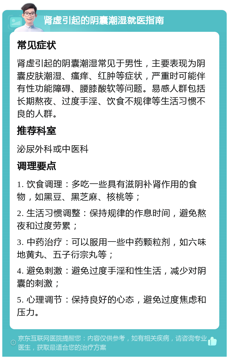 肾虚引起的阴囊潮湿就医指南 常见症状 肾虚引起的阴囊潮湿常见于男性，主要表现为阴囊皮肤潮湿、瘙痒、红肿等症状，严重时可能伴有性功能障碍、腰膝酸软等问题。易感人群包括长期熬夜、过度手淫、饮食不规律等生活习惯不良的人群。 推荐科室 泌尿外科或中医科 调理要点 1. 饮食调理：多吃一些具有滋阴补肾作用的食物，如黑豆、黑芝麻、核桃等； 2. 生活习惯调整：保持规律的作息时间，避免熬夜和过度劳累； 3. 中药治疗：可以服用一些中药颗粒剂，如六味地黄丸、五子衍宗丸等； 4. 避免刺激：避免过度手淫和性生活，减少对阴囊的刺激； 5. 心理调节：保持良好的心态，避免过度焦虑和压力。