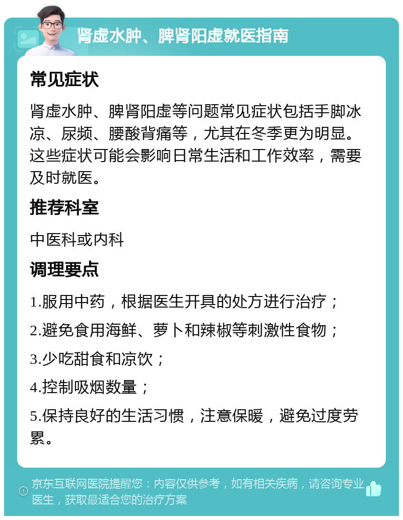 肾虚水肿、脾肾阳虚就医指南 常见症状 肾虚水肿、脾肾阳虚等问题常见症状包括手脚冰凉、尿频、腰酸背痛等，尤其在冬季更为明显。这些症状可能会影响日常生活和工作效率，需要及时就医。 推荐科室 中医科或内科 调理要点 1.服用中药，根据医生开具的处方进行治疗； 2.避免食用海鲜、萝卜和辣椒等刺激性食物； 3.少吃甜食和凉饮； 4.控制吸烟数量； 5.保持良好的生活习惯，注意保暖，避免过度劳累。