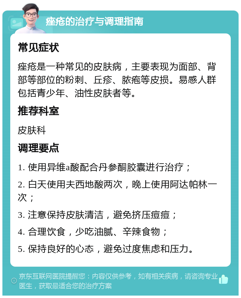 痤疮的治疗与调理指南 常见症状 痤疮是一种常见的皮肤病，主要表现为面部、背部等部位的粉刺、丘疹、脓疱等皮损。易感人群包括青少年、油性皮肤者等。 推荐科室 皮肤科 调理要点 1. 使用异维a酸配合丹参酮胶囊进行治疗； 2. 白天使用夫西地酸两次，晚上使用阿达帕林一次； 3. 注意保持皮肤清洁，避免挤压痘痘； 4. 合理饮食，少吃油腻、辛辣食物； 5. 保持良好的心态，避免过度焦虑和压力。