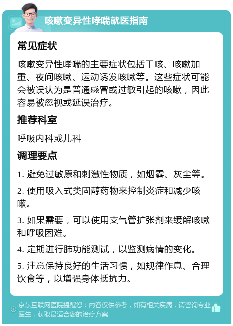 咳嗽变异性哮喘就医指南 常见症状 咳嗽变异性哮喘的主要症状包括干咳、咳嗽加重、夜间咳嗽、运动诱发咳嗽等。这些症状可能会被误认为是普通感冒或过敏引起的咳嗽，因此容易被忽视或延误治疗。 推荐科室 呼吸内科或儿科 调理要点 1. 避免过敏原和刺激性物质，如烟雾、灰尘等。 2. 使用吸入式类固醇药物来控制炎症和减少咳嗽。 3. 如果需要，可以使用支气管扩张剂来缓解咳嗽和呼吸困难。 4. 定期进行肺功能测试，以监测病情的变化。 5. 注意保持良好的生活习惯，如规律作息、合理饮食等，以增强身体抵抗力。