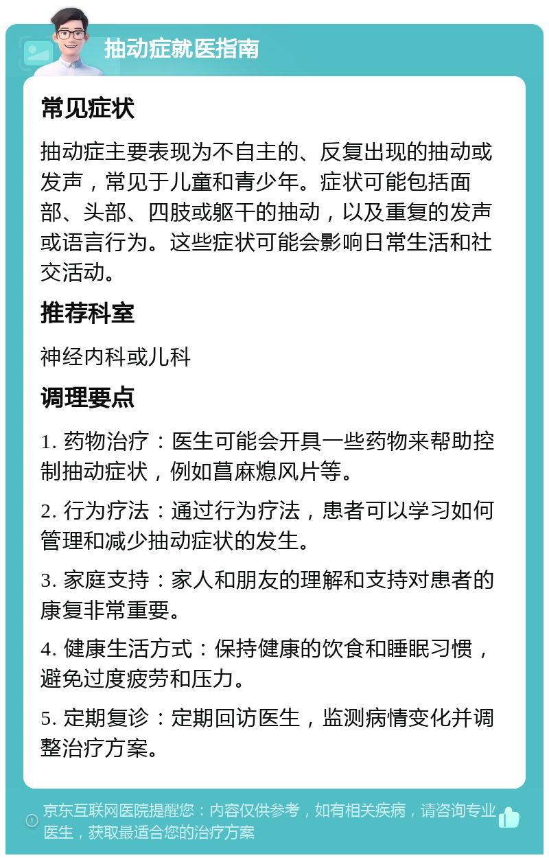 抽动症就医指南 常见症状 抽动症主要表现为不自主的、反复出现的抽动或发声，常见于儿童和青少年。症状可能包括面部、头部、四肢或躯干的抽动，以及重复的发声或语言行为。这些症状可能会影响日常生活和社交活动。 推荐科室 神经内科或儿科 调理要点 1. 药物治疗：医生可能会开具一些药物来帮助控制抽动症状，例如菖麻熄风片等。 2. 行为疗法：通过行为疗法，患者可以学习如何管理和减少抽动症状的发生。 3. 家庭支持：家人和朋友的理解和支持对患者的康复非常重要。 4. 健康生活方式：保持健康的饮食和睡眠习惯，避免过度疲劳和压力。 5. 定期复诊：定期回访医生，监测病情变化并调整治疗方案。