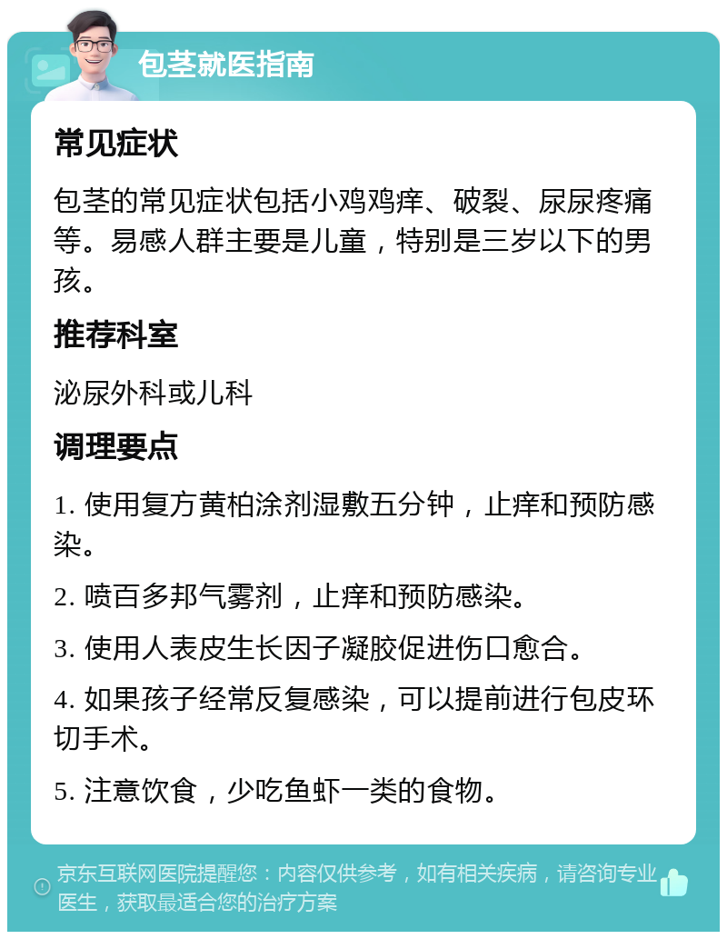 包茎就医指南 常见症状 包茎的常见症状包括小鸡鸡痒、破裂、尿尿疼痛等。易感人群主要是儿童，特别是三岁以下的男孩。 推荐科室 泌尿外科或儿科 调理要点 1. 使用复方黄柏涂剂湿敷五分钟，止痒和预防感染。 2. 喷百多邦气雾剂，止痒和预防感染。 3. 使用人表皮生长因子凝胶促进伤口愈合。 4. 如果孩子经常反复感染，可以提前进行包皮环切手术。 5. 注意饮食，少吃鱼虾一类的食物。