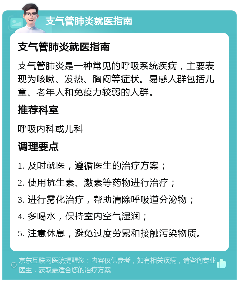 支气管肺炎就医指南 支气管肺炎就医指南 支气管肺炎是一种常见的呼吸系统疾病，主要表现为咳嗽、发热、胸闷等症状。易感人群包括儿童、老年人和免疫力较弱的人群。 推荐科室 呼吸内科或儿科 调理要点 1. 及时就医，遵循医生的治疗方案； 2. 使用抗生素、激素等药物进行治疗； 3. 进行雾化治疗，帮助清除呼吸道分泌物； 4. 多喝水，保持室内空气湿润； 5. 注意休息，避免过度劳累和接触污染物质。