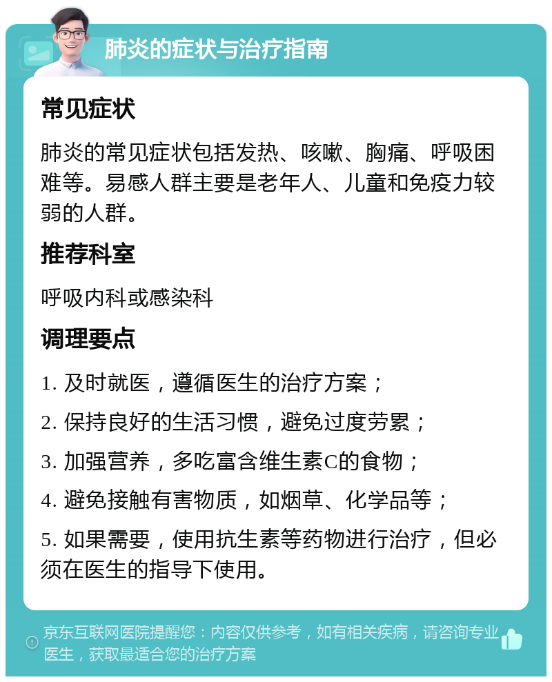 肺炎的症状与治疗指南 常见症状 肺炎的常见症状包括发热、咳嗽、胸痛、呼吸困难等。易感人群主要是老年人、儿童和免疫力较弱的人群。 推荐科室 呼吸内科或感染科 调理要点 1. 及时就医，遵循医生的治疗方案； 2. 保持良好的生活习惯，避免过度劳累； 3. 加强营养，多吃富含维生素C的食物； 4. 避免接触有害物质，如烟草、化学品等； 5. 如果需要，使用抗生素等药物进行治疗，但必须在医生的指导下使用。