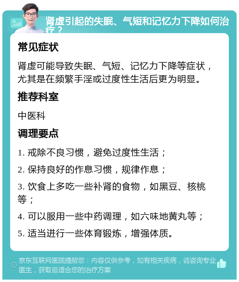 肾虚引起的失眠、气短和记忆力下降如何治疗？ 常见症状 肾虚可能导致失眠、气短、记忆力下降等症状，尤其是在频繁手淫或过度性生活后更为明显。 推荐科室 中医科 调理要点 1. 戒除不良习惯，避免过度性生活； 2. 保持良好的作息习惯，规律作息； 3. 饮食上多吃一些补肾的食物，如黑豆、核桃等； 4. 可以服用一些中药调理，如六味地黄丸等； 5. 适当进行一些体育锻炼，增强体质。