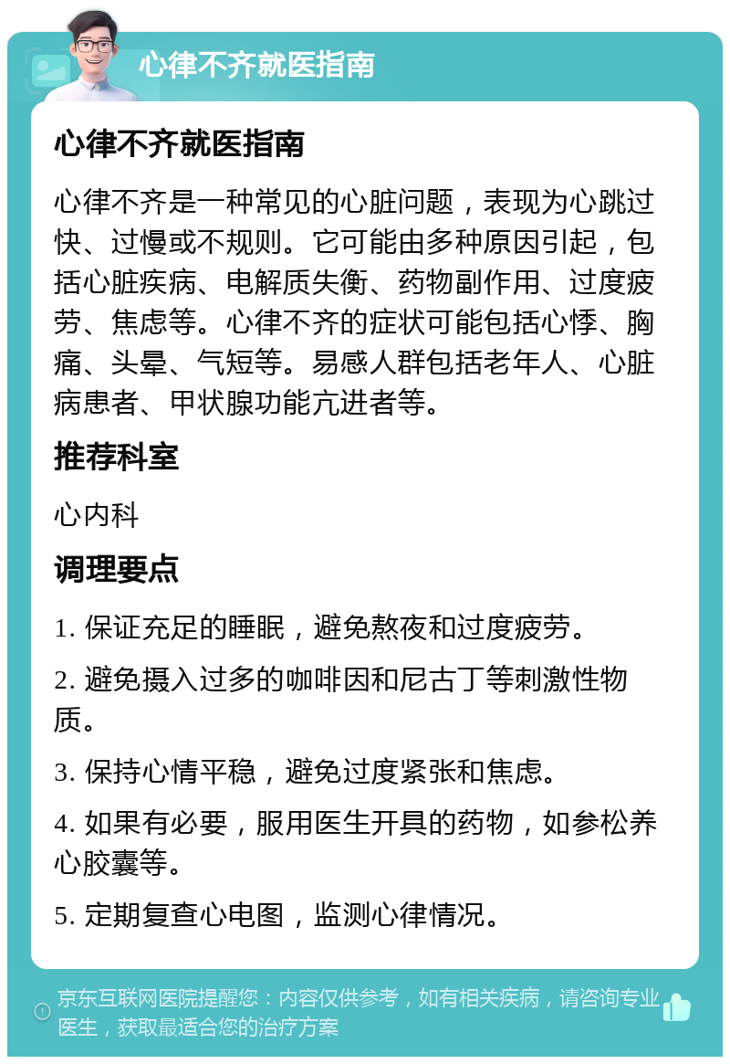 心律不齐就医指南 心律不齐就医指南 心律不齐是一种常见的心脏问题，表现为心跳过快、过慢或不规则。它可能由多种原因引起，包括心脏疾病、电解质失衡、药物副作用、过度疲劳、焦虑等。心律不齐的症状可能包括心悸、胸痛、头晕、气短等。易感人群包括老年人、心脏病患者、甲状腺功能亢进者等。 推荐科室 心内科 调理要点 1. 保证充足的睡眠，避免熬夜和过度疲劳。 2. 避免摄入过多的咖啡因和尼古丁等刺激性物质。 3. 保持心情平稳，避免过度紧张和焦虑。 4. 如果有必要，服用医生开具的药物，如参松养心胶囊等。 5. 定期复查心电图，监测心律情况。