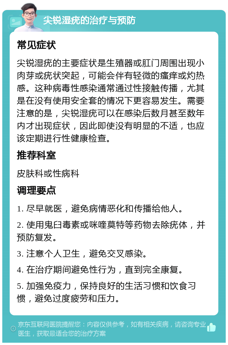 尖锐湿疣的治疗与预防 常见症状 尖锐湿疣的主要症状是生殖器或肛门周围出现小肉芽或疣状突起，可能会伴有轻微的瘙痒或灼热感。这种病毒性感染通常通过性接触传播，尤其是在没有使用安全套的情况下更容易发生。需要注意的是，尖锐湿疣可以在感染后数月甚至数年内才出现症状，因此即使没有明显的不适，也应该定期进行性健康检查。 推荐科室 皮肤科或性病科 调理要点 1. 尽早就医，避免病情恶化和传播给他人。 2. 使用鬼臼毒素或咪喹莫特等药物去除疣体，并预防复发。 3. 注意个人卫生，避免交叉感染。 4. 在治疗期间避免性行为，直到完全康复。 5. 加强免疫力，保持良好的生活习惯和饮食习惯，避免过度疲劳和压力。