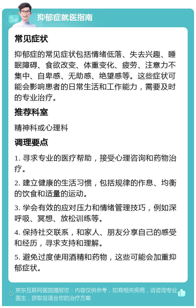 抑郁症就医指南 常见症状 抑郁症的常见症状包括情绪低落、失去兴趣、睡眠障碍、食欲改变、体重变化、疲劳、注意力不集中、自卑感、无助感、绝望感等。这些症状可能会影响患者的日常生活和工作能力，需要及时的专业治疗。 推荐科室 精神科或心理科 调理要点 1. 寻求专业的医疗帮助，接受心理咨询和药物治疗。 2. 建立健康的生活习惯，包括规律的作息、均衡的饮食和适量的运动。 3. 学会有效的应对压力和情绪管理技巧，例如深呼吸、冥想、放松训练等。 4. 保持社交联系，和家人、朋友分享自己的感受和经历，寻求支持和理解。 5. 避免过度使用酒精和药物，这些可能会加重抑郁症状。