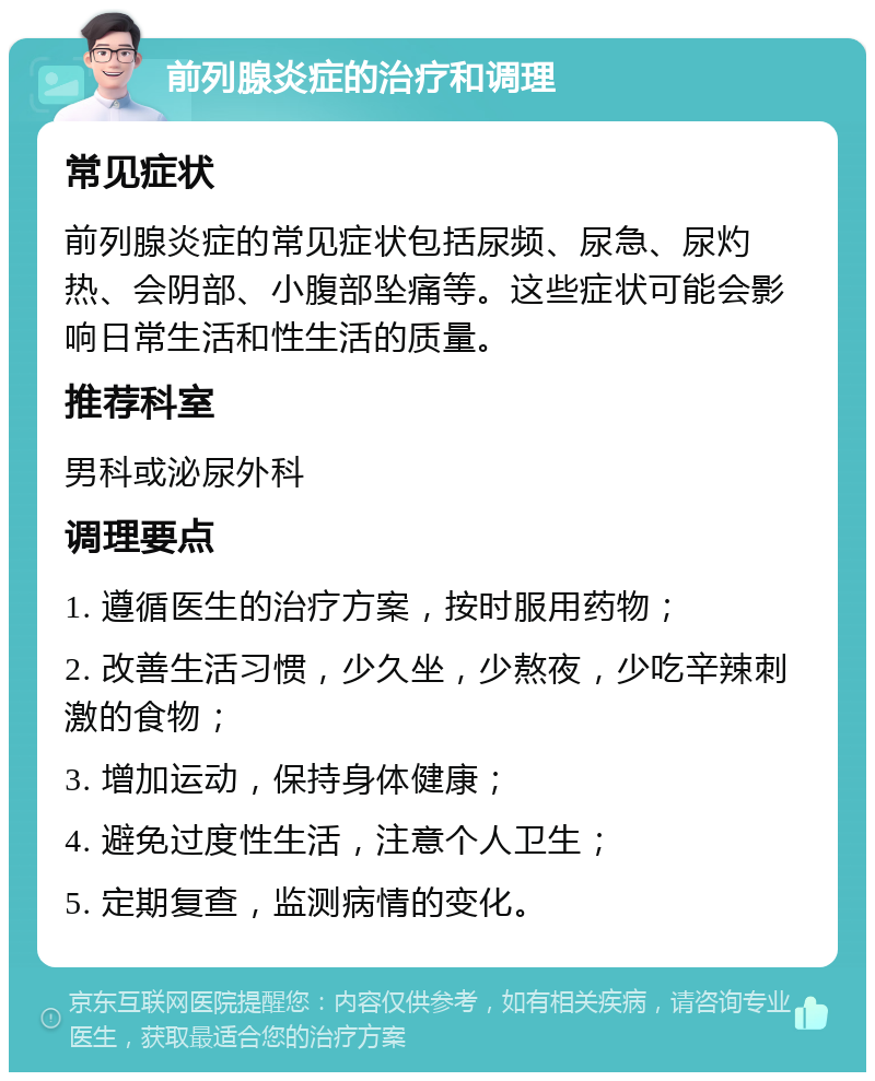 前列腺炎症的治疗和调理 常见症状 前列腺炎症的常见症状包括尿频、尿急、尿灼热、会阴部、小腹部坠痛等。这些症状可能会影响日常生活和性生活的质量。 推荐科室 男科或泌尿外科 调理要点 1. 遵循医生的治疗方案，按时服用药物； 2. 改善生活习惯，少久坐，少熬夜，少吃辛辣刺激的食物； 3. 增加运动，保持身体健康； 4. 避免过度性生活，注意个人卫生； 5. 定期复查，监测病情的变化。