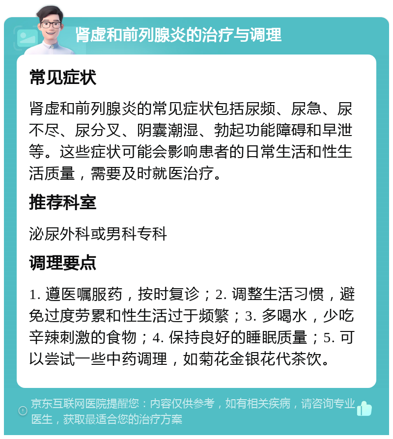 肾虚和前列腺炎的治疗与调理 常见症状 肾虚和前列腺炎的常见症状包括尿频、尿急、尿不尽、尿分叉、阴囊潮湿、勃起功能障碍和早泄等。这些症状可能会影响患者的日常生活和性生活质量，需要及时就医治疗。 推荐科室 泌尿外科或男科专科 调理要点 1. 遵医嘱服药，按时复诊；2. 调整生活习惯，避免过度劳累和性生活过于频繁；3. 多喝水，少吃辛辣刺激的食物；4. 保持良好的睡眠质量；5. 可以尝试一些中药调理，如菊花金银花代茶饮。