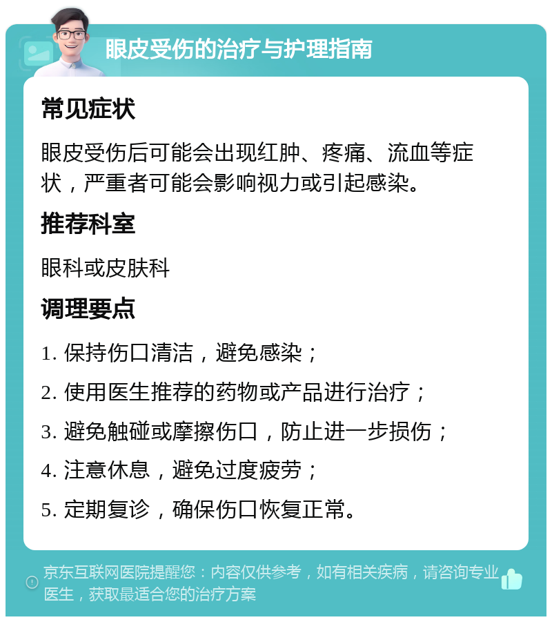 眼皮受伤的治疗与护理指南 常见症状 眼皮受伤后可能会出现红肿、疼痛、流血等症状，严重者可能会影响视力或引起感染。 推荐科室 眼科或皮肤科 调理要点 1. 保持伤口清洁，避免感染； 2. 使用医生推荐的药物或产品进行治疗； 3. 避免触碰或摩擦伤口，防止进一步损伤； 4. 注意休息，避免过度疲劳； 5. 定期复诊，确保伤口恢复正常。