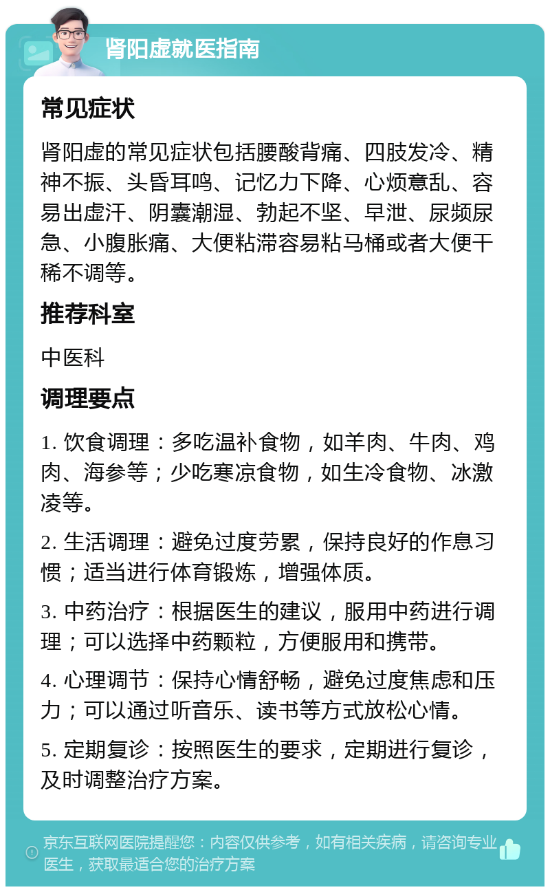 肾阳虚就医指南 常见症状 肾阳虚的常见症状包括腰酸背痛、四肢发冷、精神不振、头昏耳鸣、记忆力下降、心烦意乱、容易出虚汗、阴囊潮湿、勃起不坚、早泄、尿频尿急、小腹胀痛、大便粘滞容易粘马桶或者大便干稀不调等。 推荐科室 中医科 调理要点 1. 饮食调理：多吃温补食物，如羊肉、牛肉、鸡肉、海参等；少吃寒凉食物，如生冷食物、冰激凌等。 2. 生活调理：避免过度劳累，保持良好的作息习惯；适当进行体育锻炼，增强体质。 3. 中药治疗：根据医生的建议，服用中药进行调理；可以选择中药颗粒，方便服用和携带。 4. 心理调节：保持心情舒畅，避免过度焦虑和压力；可以通过听音乐、读书等方式放松心情。 5. 定期复诊：按照医生的要求，定期进行复诊，及时调整治疗方案。