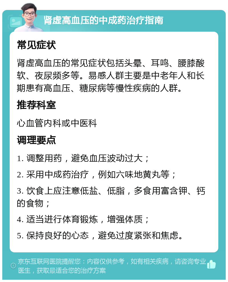 肾虚高血压的中成药治疗指南 常见症状 肾虚高血压的常见症状包括头晕、耳鸣、腰膝酸软、夜尿频多等。易感人群主要是中老年人和长期患有高血压、糖尿病等慢性疾病的人群。 推荐科室 心血管内科或中医科 调理要点 1. 调整用药，避免血压波动过大； 2. 采用中成药治疗，例如六味地黄丸等； 3. 饮食上应注意低盐、低脂，多食用富含钾、钙的食物； 4. 适当进行体育锻炼，增强体质； 5. 保持良好的心态，避免过度紧张和焦虑。