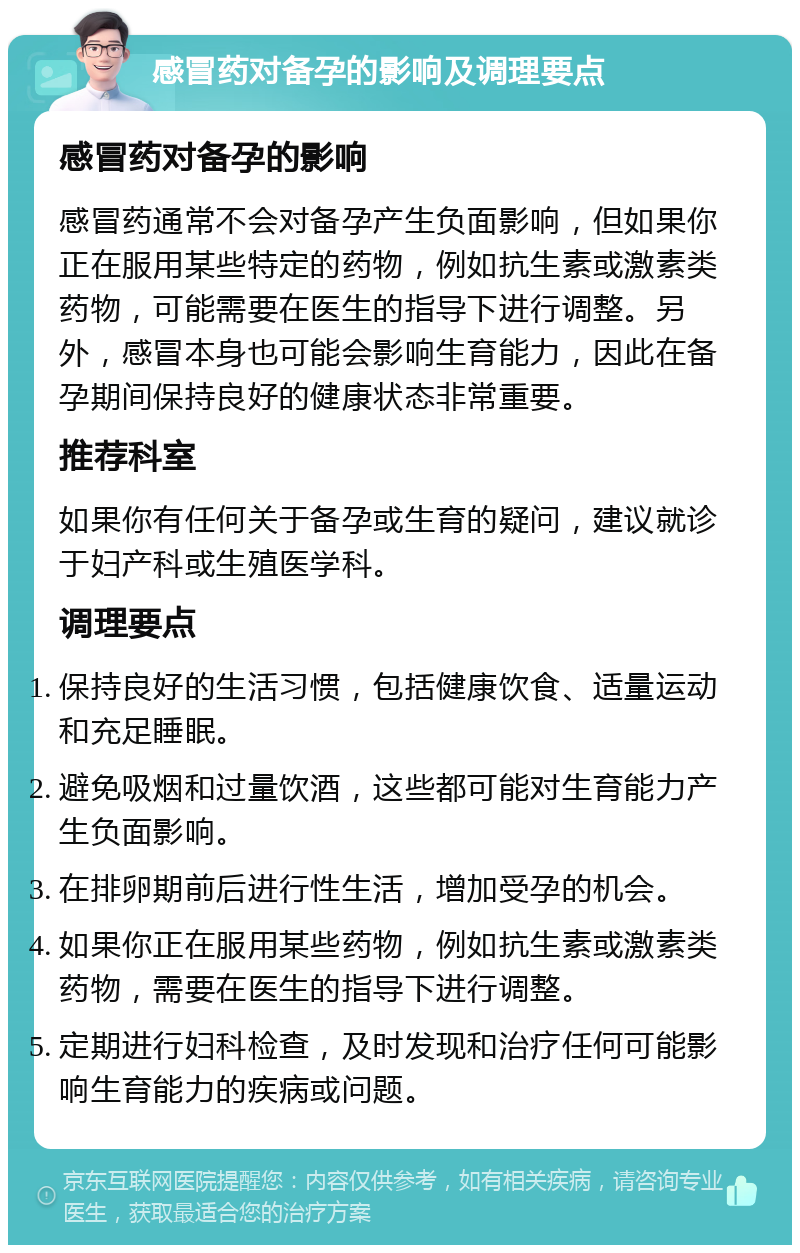 感冒药对备孕的影响及调理要点 感冒药对备孕的影响 感冒药通常不会对备孕产生负面影响，但如果你正在服用某些特定的药物，例如抗生素或激素类药物，可能需要在医生的指导下进行调整。另外，感冒本身也可能会影响生育能力，因此在备孕期间保持良好的健康状态非常重要。 推荐科室 如果你有任何关于备孕或生育的疑问，建议就诊于妇产科或生殖医学科。 调理要点 保持良好的生活习惯，包括健康饮食、适量运动和充足睡眠。 避免吸烟和过量饮酒，这些都可能对生育能力产生负面影响。 在排卵期前后进行性生活，增加受孕的机会。 如果你正在服用某些药物，例如抗生素或激素类药物，需要在医生的指导下进行调整。 定期进行妇科检查，及时发现和治疗任何可能影响生育能力的疾病或问题。