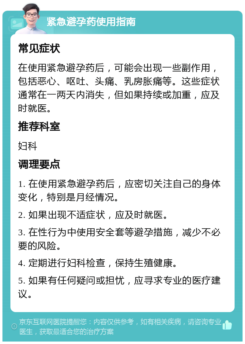 紧急避孕药使用指南 常见症状 在使用紧急避孕药后，可能会出现一些副作用，包括恶心、呕吐、头痛、乳房胀痛等。这些症状通常在一两天内消失，但如果持续或加重，应及时就医。 推荐科室 妇科 调理要点 1. 在使用紧急避孕药后，应密切关注自己的身体变化，特别是月经情况。 2. 如果出现不适症状，应及时就医。 3. 在性行为中使用安全套等避孕措施，减少不必要的风险。 4. 定期进行妇科检查，保持生殖健康。 5. 如果有任何疑问或担忧，应寻求专业的医疗建议。