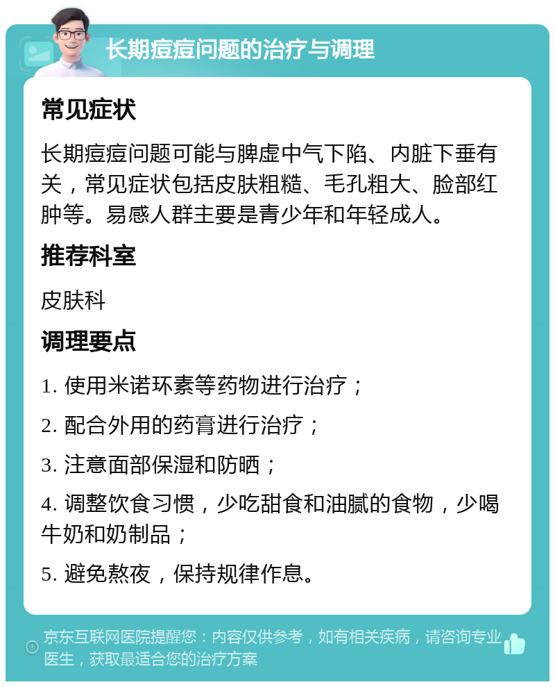 长期痘痘问题的治疗与调理 常见症状 长期痘痘问题可能与脾虚中气下陷、内脏下垂有关，常见症状包括皮肤粗糙、毛孔粗大、脸部红肿等。易感人群主要是青少年和年轻成人。 推荐科室 皮肤科 调理要点 1. 使用米诺环素等药物进行治疗； 2. 配合外用的药膏进行治疗； 3. 注意面部保湿和防晒； 4. 调整饮食习惯，少吃甜食和油腻的食物，少喝牛奶和奶制品； 5. 避免熬夜，保持规律作息。