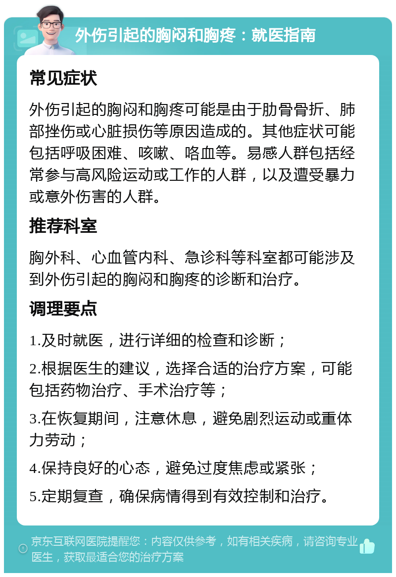 外伤引起的胸闷和胸疼：就医指南 常见症状 外伤引起的胸闷和胸疼可能是由于肋骨骨折、肺部挫伤或心脏损伤等原因造成的。其他症状可能包括呼吸困难、咳嗽、咯血等。易感人群包括经常参与高风险运动或工作的人群，以及遭受暴力或意外伤害的人群。 推荐科室 胸外科、心血管内科、急诊科等科室都可能涉及到外伤引起的胸闷和胸疼的诊断和治疗。 调理要点 1.及时就医，进行详细的检查和诊断； 2.根据医生的建议，选择合适的治疗方案，可能包括药物治疗、手术治疗等； 3.在恢复期间，注意休息，避免剧烈运动或重体力劳动； 4.保持良好的心态，避免过度焦虑或紧张； 5.定期复查，确保病情得到有效控制和治疗。