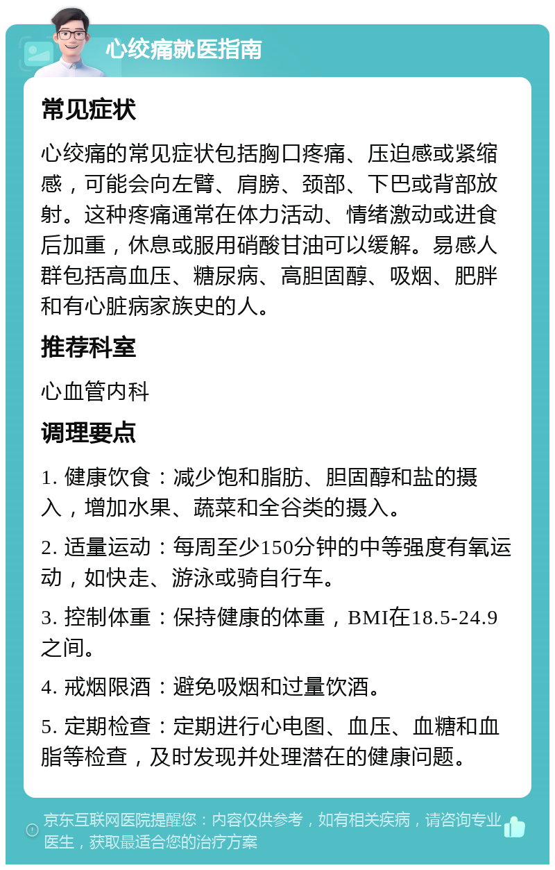 心绞痛就医指南 常见症状 心绞痛的常见症状包括胸口疼痛、压迫感或紧缩感，可能会向左臂、肩膀、颈部、下巴或背部放射。这种疼痛通常在体力活动、情绪激动或进食后加重，休息或服用硝酸甘油可以缓解。易感人群包括高血压、糖尿病、高胆固醇、吸烟、肥胖和有心脏病家族史的人。 推荐科室 心血管内科 调理要点 1. 健康饮食：减少饱和脂肪、胆固醇和盐的摄入，增加水果、蔬菜和全谷类的摄入。 2. 适量运动：每周至少150分钟的中等强度有氧运动，如快走、游泳或骑自行车。 3. 控制体重：保持健康的体重，BMI在18.5-24.9之间。 4. 戒烟限酒：避免吸烟和过量饮酒。 5. 定期检查：定期进行心电图、血压、血糖和血脂等检查，及时发现并处理潜在的健康问题。