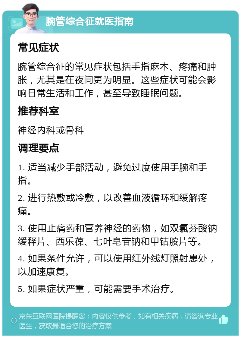 腕管综合征就医指南 常见症状 腕管综合征的常见症状包括手指麻木、疼痛和肿胀，尤其是在夜间更为明显。这些症状可能会影响日常生活和工作，甚至导致睡眠问题。 推荐科室 神经内科或骨科 调理要点 1. 适当减少手部活动，避免过度使用手腕和手指。 2. 进行热敷或冷敷，以改善血液循环和缓解疼痛。 3. 使用止痛药和营养神经的药物，如双氯芬酸钠缓释片、西乐葆、七叶皂苷钠和甲钴胺片等。 4. 如果条件允许，可以使用红外线灯照射患处，以加速康复。 5. 如果症状严重，可能需要手术治疗。