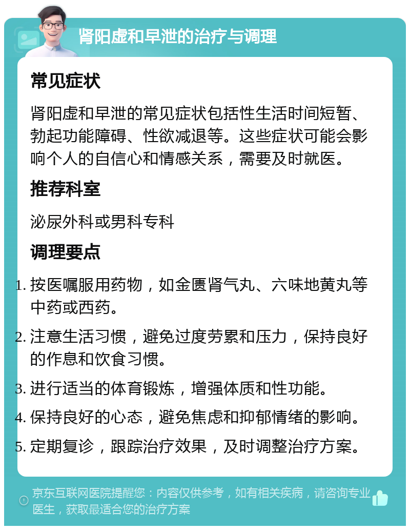 肾阳虚和早泄的治疗与调理 常见症状 肾阳虚和早泄的常见症状包括性生活时间短暂、勃起功能障碍、性欲减退等。这些症状可能会影响个人的自信心和情感关系，需要及时就医。 推荐科室 泌尿外科或男科专科 调理要点 按医嘱服用药物，如金匮肾气丸、六味地黄丸等中药或西药。 注意生活习惯，避免过度劳累和压力，保持良好的作息和饮食习惯。 进行适当的体育锻炼，增强体质和性功能。 保持良好的心态，避免焦虑和抑郁情绪的影响。 定期复诊，跟踪治疗效果，及时调整治疗方案。