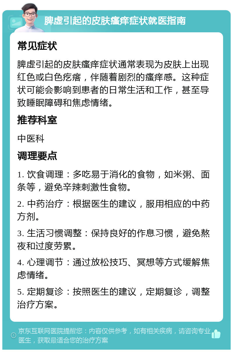 脾虚引起的皮肤瘙痒症状就医指南 常见症状 脾虚引起的皮肤瘙痒症状通常表现为皮肤上出现红色或白色疙瘩，伴随着剧烈的瘙痒感。这种症状可能会影响到患者的日常生活和工作，甚至导致睡眠障碍和焦虑情绪。 推荐科室 中医科 调理要点 1. 饮食调理：多吃易于消化的食物，如米粥、面条等，避免辛辣刺激性食物。 2. 中药治疗：根据医生的建议，服用相应的中药方剂。 3. 生活习惯调整：保持良好的作息习惯，避免熬夜和过度劳累。 4. 心理调节：通过放松技巧、冥想等方式缓解焦虑情绪。 5. 定期复诊：按照医生的建议，定期复诊，调整治疗方案。