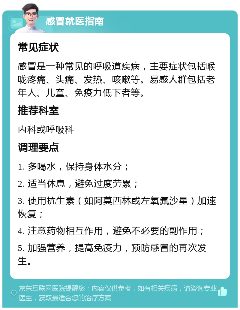 感冒就医指南 常见症状 感冒是一种常见的呼吸道疾病，主要症状包括喉咙疼痛、头痛、发热、咳嗽等。易感人群包括老年人、儿童、免疫力低下者等。 推荐科室 内科或呼吸科 调理要点 1. 多喝水，保持身体水分； 2. 适当休息，避免过度劳累； 3. 使用抗生素（如阿莫西林或左氧氟沙星）加速恢复； 4. 注意药物相互作用，避免不必要的副作用； 5. 加强营养，提高免疫力，预防感冒的再次发生。