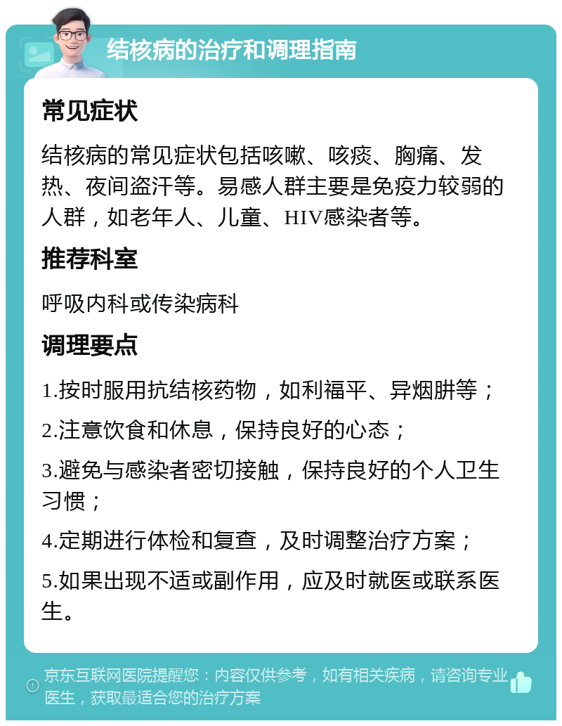 结核病的治疗和调理指南 常见症状 结核病的常见症状包括咳嗽、咳痰、胸痛、发热、夜间盗汗等。易感人群主要是免疫力较弱的人群，如老年人、儿童、HIV感染者等。 推荐科室 呼吸内科或传染病科 调理要点 1.按时服用抗结核药物，如利福平、异烟肼等； 2.注意饮食和休息，保持良好的心态； 3.避免与感染者密切接触，保持良好的个人卫生习惯； 4.定期进行体检和复查，及时调整治疗方案； 5.如果出现不适或副作用，应及时就医或联系医生。