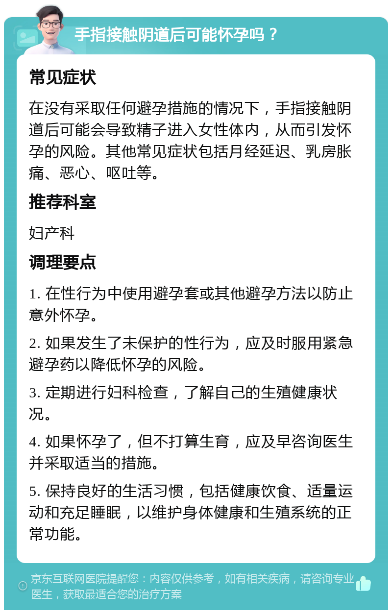 手指接触阴道后可能怀孕吗？ 常见症状 在没有采取任何避孕措施的情况下，手指接触阴道后可能会导致精子进入女性体内，从而引发怀孕的风险。其他常见症状包括月经延迟、乳房胀痛、恶心、呕吐等。 推荐科室 妇产科 调理要点 1. 在性行为中使用避孕套或其他避孕方法以防止意外怀孕。 2. 如果发生了未保护的性行为，应及时服用紧急避孕药以降低怀孕的风险。 3. 定期进行妇科检查，了解自己的生殖健康状况。 4. 如果怀孕了，但不打算生育，应及早咨询医生并采取适当的措施。 5. 保持良好的生活习惯，包括健康饮食、适量运动和充足睡眠，以维护身体健康和生殖系统的正常功能。