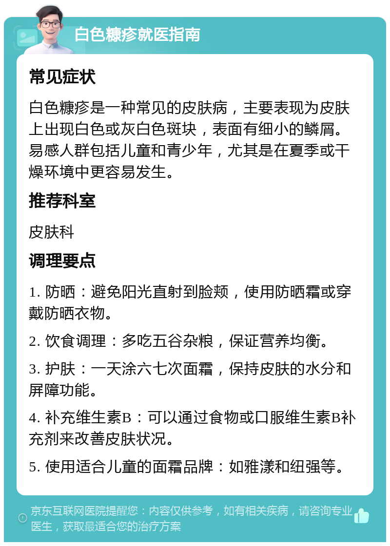 白色糠疹就医指南 常见症状 白色糠疹是一种常见的皮肤病，主要表现为皮肤上出现白色或灰白色斑块，表面有细小的鳞屑。易感人群包括儿童和青少年，尤其是在夏季或干燥环境中更容易发生。 推荐科室 皮肤科 调理要点 1. 防晒：避免阳光直射到脸颊，使用防晒霜或穿戴防晒衣物。 2. 饮食调理：多吃五谷杂粮，保证营养均衡。 3. 护肤：一天涂六七次面霜，保持皮肤的水分和屏障功能。 4. 补充维生素B：可以通过食物或口服维生素B补充剂来改善皮肤状况。 5. 使用适合儿童的面霜品牌：如雅漾和纽强等。