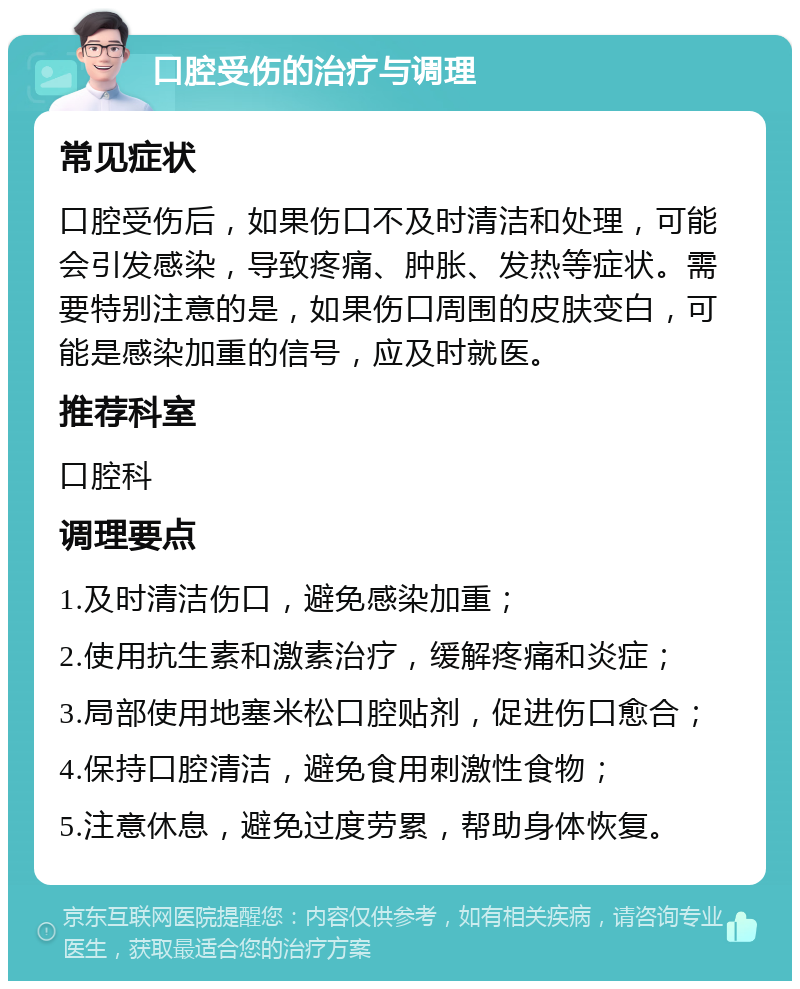 口腔受伤的治疗与调理 常见症状 口腔受伤后，如果伤口不及时清洁和处理，可能会引发感染，导致疼痛、肿胀、发热等症状。需要特别注意的是，如果伤口周围的皮肤变白，可能是感染加重的信号，应及时就医。 推荐科室 口腔科 调理要点 1.及时清洁伤口，避免感染加重； 2.使用抗生素和激素治疗，缓解疼痛和炎症； 3.局部使用地塞米松口腔贴剂，促进伤口愈合； 4.保持口腔清洁，避免食用刺激性食物； 5.注意休息，避免过度劳累，帮助身体恢复。