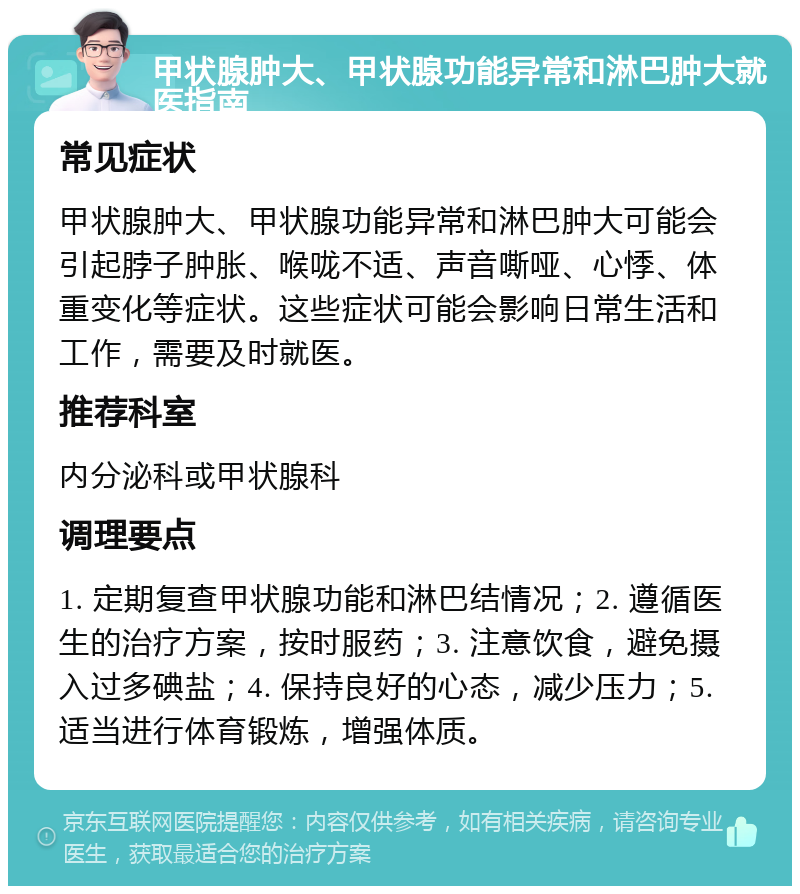 甲状腺肿大、甲状腺功能异常和淋巴肿大就医指南 常见症状 甲状腺肿大、甲状腺功能异常和淋巴肿大可能会引起脖子肿胀、喉咙不适、声音嘶哑、心悸、体重变化等症状。这些症状可能会影响日常生活和工作，需要及时就医。 推荐科室 内分泌科或甲状腺科 调理要点 1. 定期复查甲状腺功能和淋巴结情况；2. 遵循医生的治疗方案，按时服药；3. 注意饮食，避免摄入过多碘盐；4. 保持良好的心态，减少压力；5. 适当进行体育锻炼，增强体质。