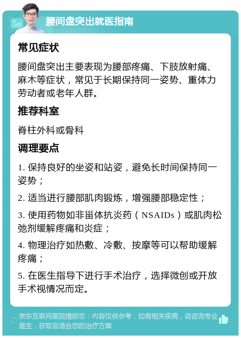 腰间盘突出就医指南 常见症状 腰间盘突出主要表现为腰部疼痛、下肢放射痛、麻木等症状，常见于长期保持同一姿势、重体力劳动者或老年人群。 推荐科室 脊柱外科或骨科 调理要点 1. 保持良好的坐姿和站姿，避免长时间保持同一姿势； 2. 适当进行腰部肌肉锻炼，增强腰部稳定性； 3. 使用药物如非甾体抗炎药（NSAIDs）或肌肉松弛剂缓解疼痛和炎症； 4. 物理治疗如热敷、冷敷、按摩等可以帮助缓解疼痛； 5. 在医生指导下进行手术治疗，选择微创或开放手术视情况而定。