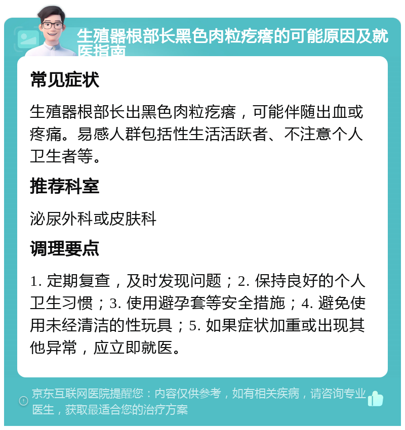 生殖器根部长黑色肉粒疙瘩的可能原因及就医指南 常见症状 生殖器根部长出黑色肉粒疙瘩，可能伴随出血或疼痛。易感人群包括性生活活跃者、不注意个人卫生者等。 推荐科室 泌尿外科或皮肤科 调理要点 1. 定期复查，及时发现问题；2. 保持良好的个人卫生习惯；3. 使用避孕套等安全措施；4. 避免使用未经清洁的性玩具；5. 如果症状加重或出现其他异常，应立即就医。