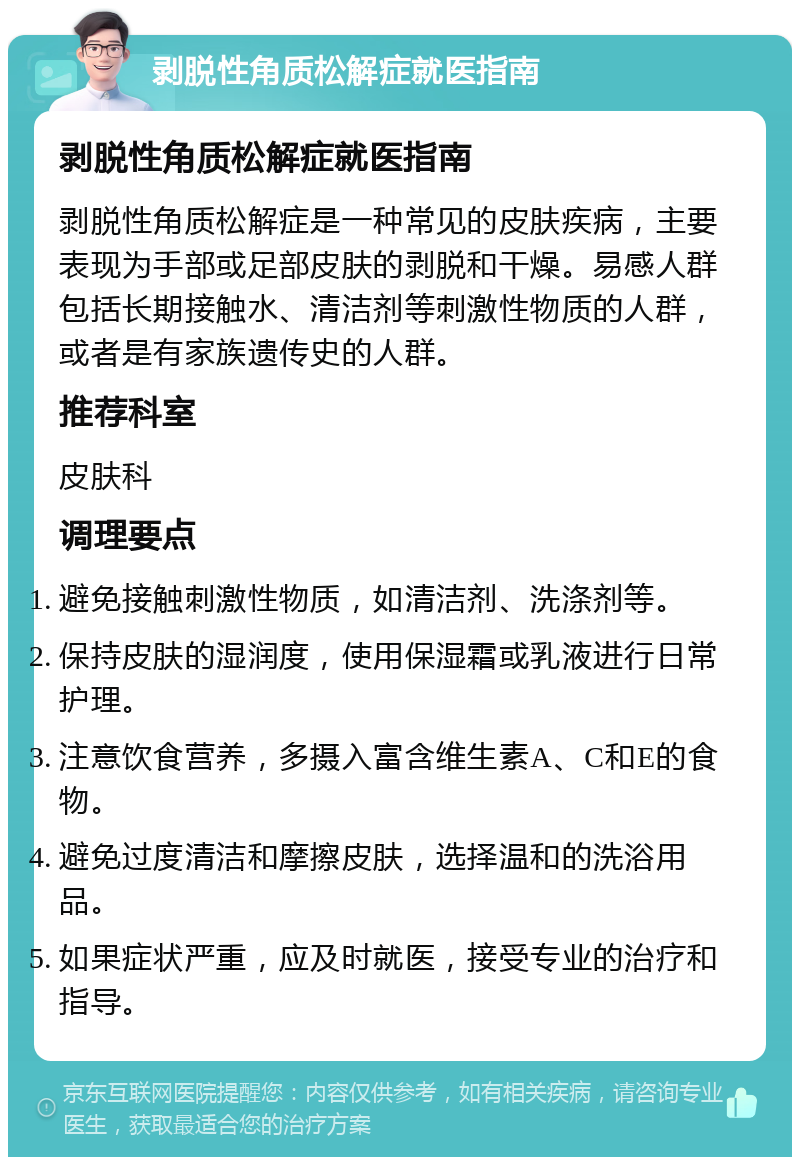 剥脱性角质松解症就医指南 剥脱性角质松解症就医指南 剥脱性角质松解症是一种常见的皮肤疾病，主要表现为手部或足部皮肤的剥脱和干燥。易感人群包括长期接触水、清洁剂等刺激性物质的人群，或者是有家族遗传史的人群。 推荐科室 皮肤科 调理要点 避免接触刺激性物质，如清洁剂、洗涤剂等。 保持皮肤的湿润度，使用保湿霜或乳液进行日常护理。 注意饮食营养，多摄入富含维生素A、C和E的食物。 避免过度清洁和摩擦皮肤，选择温和的洗浴用品。 如果症状严重，应及时就医，接受专业的治疗和指导。