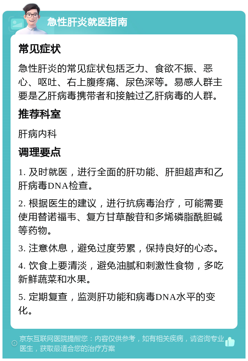 急性肝炎就医指南 常见症状 急性肝炎的常见症状包括乏力、食欲不振、恶心、呕吐、右上腹疼痛、尿色深等。易感人群主要是乙肝病毒携带者和接触过乙肝病毒的人群。 推荐科室 肝病内科 调理要点 1. 及时就医，进行全面的肝功能、肝胆超声和乙肝病毒DNA检查。 2. 根据医生的建议，进行抗病毒治疗，可能需要使用替诺福韦、复方甘草酸苷和多烯磷脂酰胆碱等药物。 3. 注意休息，避免过度劳累，保持良好的心态。 4. 饮食上要清淡，避免油腻和刺激性食物，多吃新鲜蔬菜和水果。 5. 定期复查，监测肝功能和病毒DNA水平的变化。