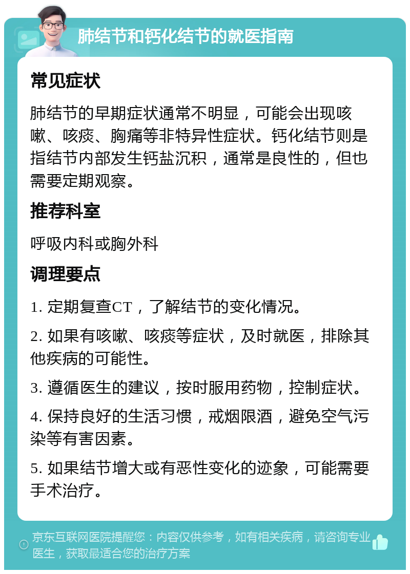 肺结节和钙化结节的就医指南 常见症状 肺结节的早期症状通常不明显，可能会出现咳嗽、咳痰、胸痛等非特异性症状。钙化结节则是指结节内部发生钙盐沉积，通常是良性的，但也需要定期观察。 推荐科室 呼吸内科或胸外科 调理要点 1. 定期复查CT，了解结节的变化情况。 2. 如果有咳嗽、咳痰等症状，及时就医，排除其他疾病的可能性。 3. 遵循医生的建议，按时服用药物，控制症状。 4. 保持良好的生活习惯，戒烟限酒，避免空气污染等有害因素。 5. 如果结节增大或有恶性变化的迹象，可能需要手术治疗。