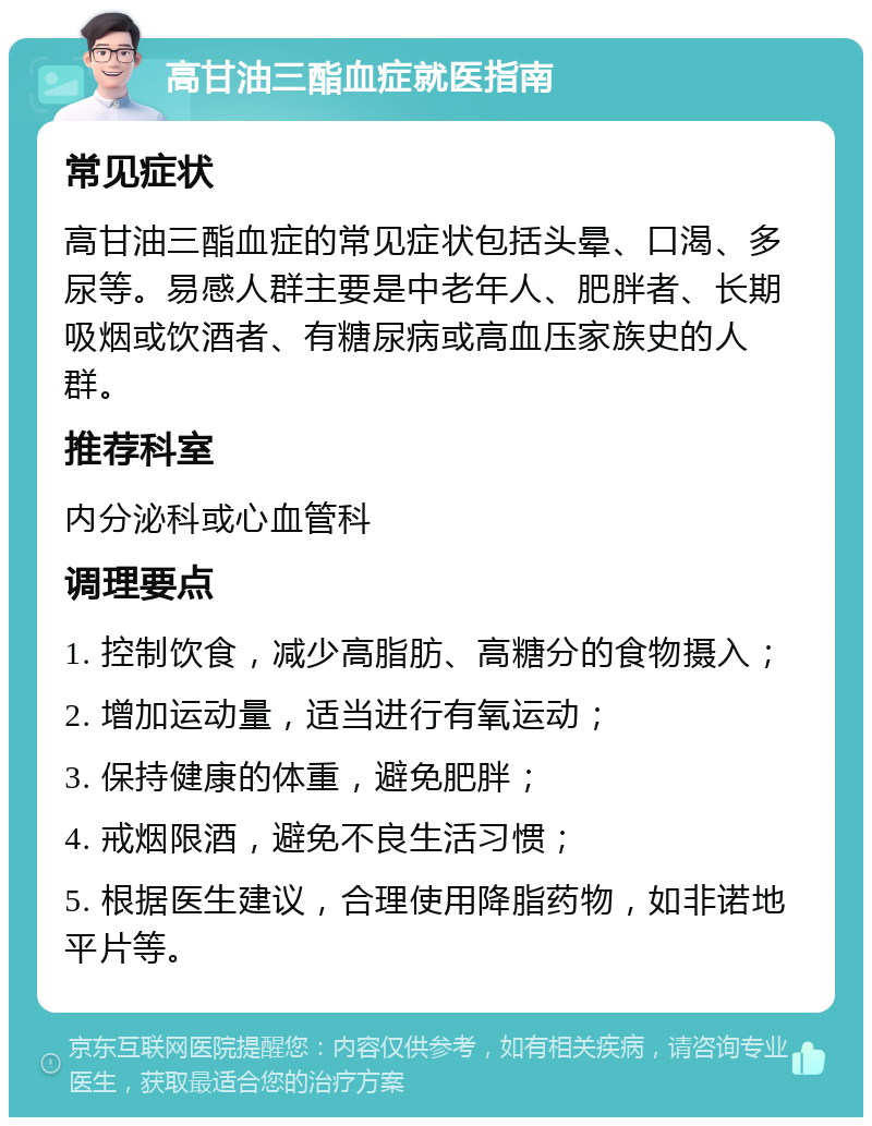 高甘油三酯血症就医指南 常见症状 高甘油三酯血症的常见症状包括头晕、口渴、多尿等。易感人群主要是中老年人、肥胖者、长期吸烟或饮酒者、有糖尿病或高血压家族史的人群。 推荐科室 内分泌科或心血管科 调理要点 1. 控制饮食，减少高脂肪、高糖分的食物摄入； 2. 增加运动量，适当进行有氧运动； 3. 保持健康的体重，避免肥胖； 4. 戒烟限酒，避免不良生活习惯； 5. 根据医生建议，合理使用降脂药物，如非诺地平片等。