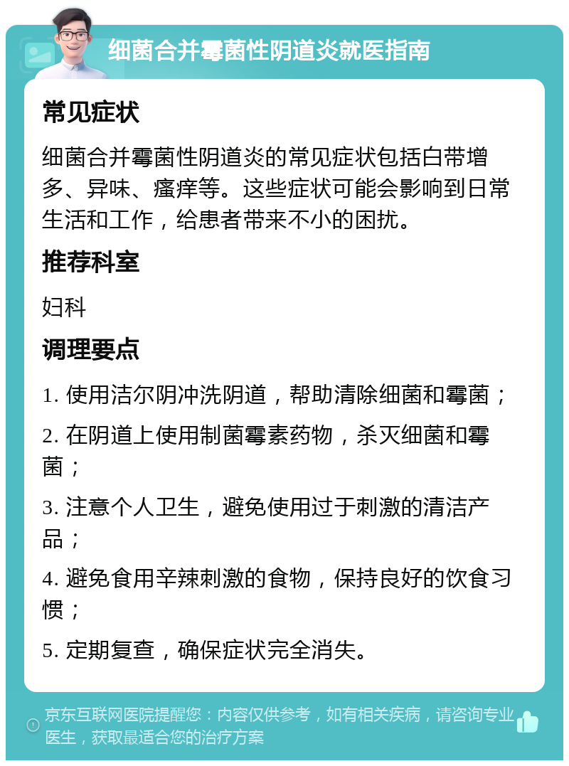 细菌合并霉菌性阴道炎就医指南 常见症状 细菌合并霉菌性阴道炎的常见症状包括白带增多、异味、瘙痒等。这些症状可能会影响到日常生活和工作，给患者带来不小的困扰。 推荐科室 妇科 调理要点 1. 使用洁尔阴冲洗阴道，帮助清除细菌和霉菌； 2. 在阴道上使用制菌霉素药物，杀灭细菌和霉菌； 3. 注意个人卫生，避免使用过于刺激的清洁产品； 4. 避免食用辛辣刺激的食物，保持良好的饮食习惯； 5. 定期复查，确保症状完全消失。