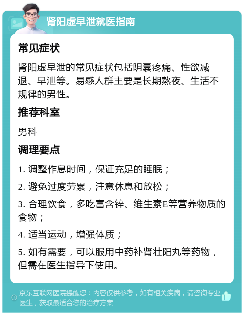 肾阳虚早泄就医指南 常见症状 肾阳虚早泄的常见症状包括阴囊疼痛、性欲减退、早泄等。易感人群主要是长期熬夜、生活不规律的男性。 推荐科室 男科 调理要点 1. 调整作息时间，保证充足的睡眠； 2. 避免过度劳累，注意休息和放松； 3. 合理饮食，多吃富含锌、维生素E等营养物质的食物； 4. 适当运动，增强体质； 5. 如有需要，可以服用中药补肾壮阳丸等药物，但需在医生指导下使用。