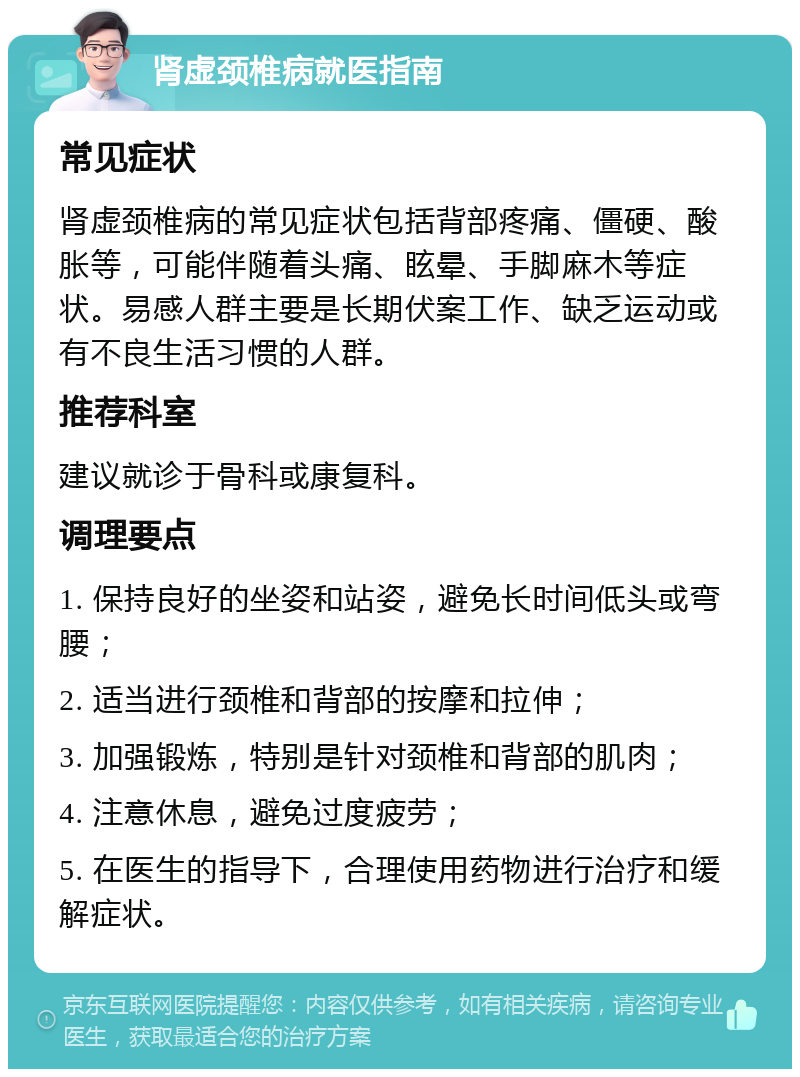 肾虚颈椎病就医指南 常见症状 肾虚颈椎病的常见症状包括背部疼痛、僵硬、酸胀等，可能伴随着头痛、眩晕、手脚麻木等症状。易感人群主要是长期伏案工作、缺乏运动或有不良生活习惯的人群。 推荐科室 建议就诊于骨科或康复科。 调理要点 1. 保持良好的坐姿和站姿，避免长时间低头或弯腰； 2. 适当进行颈椎和背部的按摩和拉伸； 3. 加强锻炼，特别是针对颈椎和背部的肌肉； 4. 注意休息，避免过度疲劳； 5. 在医生的指导下，合理使用药物进行治疗和缓解症状。