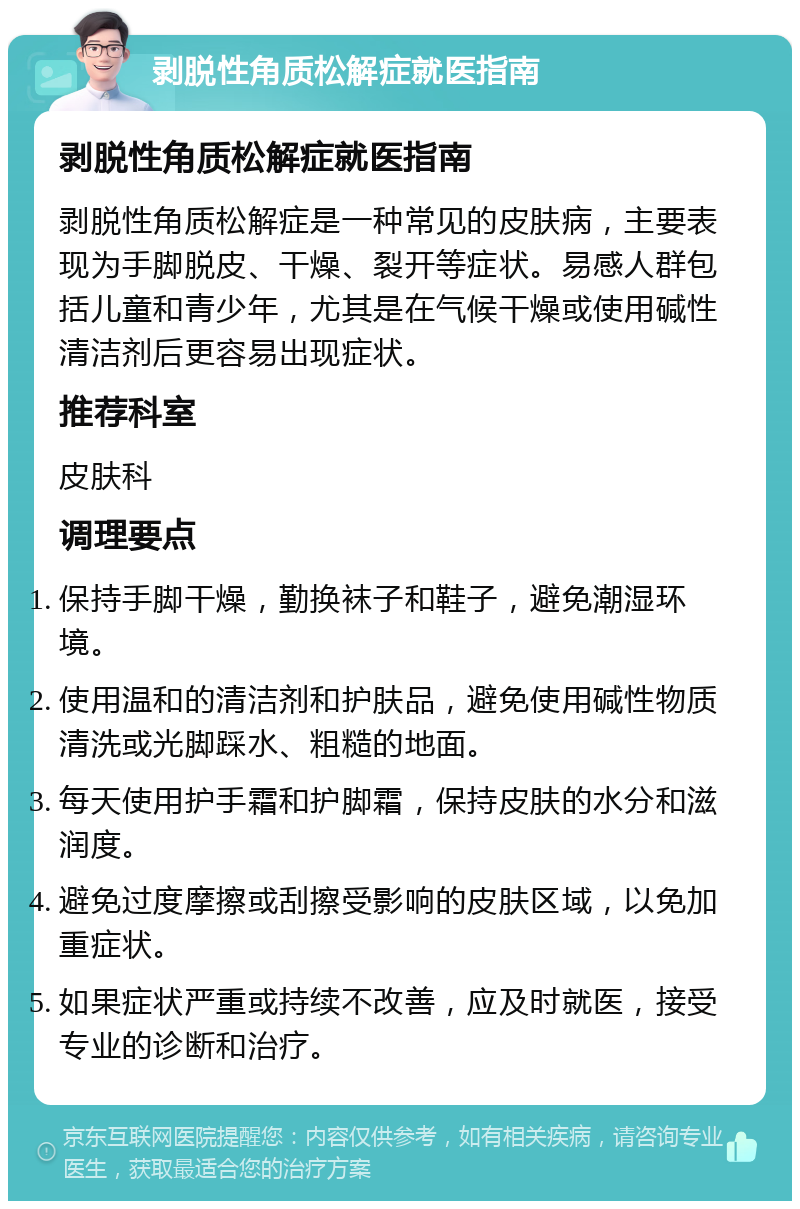 剥脱性角质松解症就医指南 剥脱性角质松解症就医指南 剥脱性角质松解症是一种常见的皮肤病，主要表现为手脚脱皮、干燥、裂开等症状。易感人群包括儿童和青少年，尤其是在气候干燥或使用碱性清洁剂后更容易出现症状。 推荐科室 皮肤科 调理要点 保持手脚干燥，勤换袜子和鞋子，避免潮湿环境。 使用温和的清洁剂和护肤品，避免使用碱性物质清洗或光脚踩水、粗糙的地面。 每天使用护手霜和护脚霜，保持皮肤的水分和滋润度。 避免过度摩擦或刮擦受影响的皮肤区域，以免加重症状。 如果症状严重或持续不改善，应及时就医，接受专业的诊断和治疗。